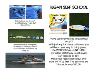 Have you ever wanted to learn how
to surf?
With just a quick phone call away, you
will be on your way to riding giants.
On WEDNESDAY, JUNE 10TH,
we will be at Bethany Beach giving
surf lessons all day.
Make your reservations now, time
slots will fill up fast. The sessions are
2 hours for only $40.00.
Fegan Surf School
No matter the size of the group,
or the type of surfer you want to
be, we have the boards that will
satisfy all.
But whatever you do, don”t
forget to get your Fegan Surf
School shirt.
 
