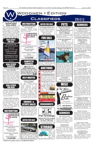 The Woodmen Edition 620 Southpointe Ct. Ste 235, Colorado Springs, CO 80906 578-5112
Thank You for saying “I saw it in The Woodmen Edition”
June 19, 2015Page 10
REAL ESTATE
FOR RENT
Classiﬁeds 578-5112
2015 PRICING FOR
REAL ESTATE FOR SALE
$11 per inch”
Example - 3” x $11 = $33
(includes picture/logo)
Full Column is $150
Pre-Designed Full Column
Sent As a PDF File - $120
Call Lori for sizes/details.
578-5112
COMPUTER
SERVICES
INSTRUCTION
GARAGE &
ESTATE SALES
Piano Lessons In Your Home
1st Lesson FREE!
Rockrimmon, Mountain Shadows
and Peregrine. Conservatory trained
teacher. Call 598-8624.
Personal Chef
In-Home Cooking Services
719-237-5143
roadmoor
Butler
Bret Breford
www.MonumentMotors.com
50 Used Subarus! 1995 to 2014
Great Prices! Warranties Available!
Outbacks, Foresters, Legacys,
Imprezas, XV Crosstrek
BRZ and Tribecas
Dealer: 719-481-9900
REAL ESTATE
SERVICES
STORAGE
OLSON STORAGE LLC
Indoor and
outdoor vehi-
cle and boat
storage avail-
able. Rates
start at $1.25
per day For details, call 484-9311.
SERVICES
HELP WANTED
AUCTIONS
FOR SALE
MISC
ADVERTISING
DISCLAIMER
This newspaper is not liable for
errors after the ﬁrst publication of
an ad. It is the advertiser’s respon-
sibility to notify us of corrections.
This newspaper is not responsible
or liable whatsoever for any claim
service, products or opportunities
offered by our advertisers. We do
not endorse any product or service.
We reserve the right to refuse any/all
advertising we deem inappropriate.
REAL ESTATE
FOR SALE
ATTENTION HOMEOWNERS
AND LANDLORDS
WouldyouliketosecureaLongTerm,
Hassle Free lease on your property?
A Colorado Springs Corporation
needs to secure a few more single-
family homes with leases ranging
from two to ﬁve years. If your home
will be coming available this year,
please contact us for more details.
Call our representative, Jeff Miller
719-649-2154.
Spring Grove Ranch Patio Home
Quiet gated community. 2400 sq.ft.
Two large bedrooms, three baths.
Enclosed private patio. Available
7/1/15. $2,275/month. One year lease.
Call Jerry at 648-4021.
Broadmoor Bluffs Family Home
5 bedroom, 4 bath, 3 car garage, ﬂat
lot, enormous backyard. Backs to
open space and hiking trails. Large
deck with ﬁrepit. Fabulous views.
Cheyenne Mountain Elementary.
Available now! Pets are welcome. Up
to 3 year lease. $2,895/month. Call
Tracy at 719-359-8998.
BASIC DOG OBEDIENCE
TRAINING
$15 per week. Dogs must be 6
months or older. Proof of current
shots record required. Call Peggy at
719-553-8581, 9am - 5pm. M-F.
NEED A PET SITTER?
Summer Vacation or
Taking That Weekend Getaway?
We Gotcha Covered!
Pets 'n Plants
Experienced in geriatric care. Bond-
ed and insured. Member of Pet Sitters
International. 598-1303.
SERVICES
Jacob’s Ladder Window Cleaning
We do the best cleaning possible--we
detail by hand. Our unique system will
leave your windows cleaner than ever!
We also clean chandeliers. We also
offer glass replacement for broken/
foggy windows. So much cheaper than
replacing the whole window. Power
washing: we can power wash your
home/business, patios, driveways,
fences. Makes them look great with-
out the expense of painting. We also
do caulking and available for remodel-
ing. Gutter cleaning/guards (our new
gutter guards come with a 20 year
guarantee). Call Jeff for free estimate
719-761-6418.
AGING IN PLACE
Craig L. Nelson, CSI, CAPS, CSA
Certiﬁed Senior Advisor®
Visit with us and we will help you stay
in the home you love, SAFELY. Grab
rails, ramps, to complete Universal
Design Remodel. 719-632-3994.
www.SeniorHomeRemodel.com
Wallpaper Removal
Painting & Texturing
Craftsman
SUMMER SPECIALS
Full service painting and interior/ex-
terior contractor. Faux, venetian plas-
ter, wallpaper, decorator consultation.
Decks cleaned and stained. SEE ON
ANGIE’S LIST! 35 years experi-
ence. Please call 684-2061. www.
InteriorsByChristian.net.
LANDSCAPE PROS
Aeration and fertilization! Lawn
care. Trimming and edging. Prun-
ing and planting. Weed removal and
more. Call Jerry 719-596-7249.
HAULING &
RESIDENTIAL CLEANING
15 years experience. Fully insured, all
supplies included. Call 477-0679 or
761-6730.
I LOVE TO PAINT!
Seasoned citizen wanting to work. 28
years experience. Exterior and inte-
rior, excellent wall repair and texture.
Please call Tom at 473-1369.
Tree & Shrub Service
James Property Services
Hauling Services
Tree / shrub removal and trimming.
hauling, gutter cleanouts. 14 years
experience. Insured. Senior discounts.
Call/text James at 719-291-5236.
HOUSE CLEANING
When only the extraordinary will do -
old school clean -- top to bottom, cor-
ners hands and knees clean--Insured
and bonded--all work guaranteed--
supplies furnished--reasonable rates
with dependable service. CLEANING
DONE YOUR WAY. 761-8366.
Noriko’s House Cleaning
Eco-friendly company providing
weekly, bi-weekly, monthly, one-time,
move-in/out cleans. 7+ years in busi-
ness. Excellent references. 466-6100.
www.norikoshousecleaning.com.
AUTOS FOR SALE
FURBALL CLEANING
SUMMER CLEAN UP
$20 Discount On 1st Cleaning!
24/7. Hauling and trash removal.
Real Estate cleaning - move-in/move-
out. Residential and Commercial
Cleaning Bonded and insured. 10+
years experience. Marina Harris. Call
719-660-1266 or 720-985-4648.
Consignments of
Fine Furnishings
Merged With Rich Designs
1731 Mt. Washington Ave.
447-0077 / 475-1200
Tues.-Fri. 9am-5:30pm Sat. 9am-4pm
Closed Sunday & Monday
CONSIGNMENTS
Brand new sail boat with trailer and
boat cover. Trailer has brand new
tires. $3,000. 719-310-1995.
Catalina
Expedition
12.5’
Sailboat
Howdy, I’m Ellicott! I’m one of the
Colorado Kids, along with my brother
Yoder and my sister Ramah. We’re
all adorable little tuxedo fellows with
white socks and green eyes, just like
our mom, Peyton. I’m the party boy,
the one who comes running to meet
you, always ready for snuggles, purrs
and tummy rubs. And playtime, don’t
forget the playtime! I can be adopted
for $100, which includes my testing,
neuter, vaccinations, microchip, food
and litter starter kit and a free vet visit.
719-635-5000
HappyCatsHaven.org
1412 S. 21st St.
Happy Cats Haven
Cat of the Week
Saturday, February 28th 10AM
Doors Open 9AM
Preview: Friday 12 Noon - 5PM or
www.GormanAuctions.com
Entire Household of Quality Modern,
Log, Patio and Game Table Furniture.
Appliances. Décor. Rugs. Gemstone.
Hummels. Fiesta. Franciscan. Jewelry.
Art. Glassware… Items still arriving!
A
U
C
T
I
O
N
S
Friday, March 6th 10AM
Furniture to Box Lots.
Saturday, March 14th 10AM
Antique Furniture, Art & More.
Saturday, March 28th 10AM
Furniture, Firearms, Military, Sports Memorabilia, Jewelry & More.
719-687-2400
2150 W. Garden of the Gods Rd., Colorado Springs
(In the WillowStone Market)
Keep An
Eye on the
Website!
Accepting Quality Consignments & Firearms!
Saturday, June 27th
• 10AM
Doors Open at 9AM
Preview: Friday, June 26th
, Noon-5pm
Friday, June 19th • 10AM
Doors Open at 9AM
Preview: Thursday, June 18th, 3pm-5pm
www.GormanAuctions.com
Mini Pontoon Boat, Furniture,
Bamboo, Sofas, Gun Cabinet, Art,
Tools, Golf, Ice Chest, Collect-
ibles, Bicycles, Back Inverter, Vin-
tage Clothing to BOX LOTS.
Friday, June 19th 10 AM
Doors Open 9AM. Preview: Thursday, June 18th 3PM - 5PM or
www.GormanAuctions.com For Pictures
Mini Pontoon Boat. Furniture: Bamboo, Hutch, Chairs, Gun Cabinet,
Sofas. Art. Tools: Edgers, Power Washer, Mowers, Hand & Power.
Golf. Ice Chest. Typewriter. Sew Machine. Locker Boxes. Collectibles.
Glassware. Kitchenware. Bicycles. Back Inverter. Vintage Clothing to
BOX LOTS. Over 100 Boxes still to be sorted. We will be unpacking
Thru Thursday. Come in and look around and we’ll put as much as
we can on the website. Absentee Bidding Welcome.
Saturday, June 27th 10AM
Doors Open 9AM. Preview: Friday, June 26th 12 Noon - 5PM
Great Estate, Hunting Lodge & Consignors
Firearms 30+. Animal Mounts.
Saddles: Heiser, Saw Buck, Rigged
Panniers. Saddle Bags. Swords.
Crossbow. Fine Art. Glassware.
Coins, Books. Collectibles.
Furniture: Leather Sofas & Chairs,
Antique Furniture, Round
Oak Table w/ Pressed Back
Chairs, Pub Dinette, Sumter
Cherry Table & Server, Amish Cherry & Maple Sleigh
Bedroom Suite, Marble Double Pedestal Table, Iron
Bed, Antique Rocker, Custom Painted Pieces, Teak
Stump Stools & Benches. Jewelry: Emerald
& Diamond Ring, Hermes Bracelet, Pearl &
Gold, Emerald, Diamond & Opal Necklace,
Gold & Stone Bracelets, Sterling. Concho Belts.
Turquoise. A lot of beautiful estate jewelry
and more! Items arriving and being unpacked
thru Friday the 26th.
Keep An Eye On Our
Website!
A
U
C
T
I
O
N
S
We Are Accepting Quality Consignments and Firearms!
719-687-2400
2150 W. Garden of the Gods Rd., Colorado Springs
(In the WillowStone Market)
Friday, June 19th 10 AM
Doors Open 9AM. Preview: Thursday, June 18th 3PM - 5PM or
www.GormanAuctions.com For Pictures
Mini Pontoon Boat. Furniture: Bamboo, Hutch, Chairs, Gun Cabinet,
Sofas. Art. Tools: Edgers, Power Washer, Mowers, Hand & Power.
Golf. Ice Chest. Typewriter. Sew Machine. Locker Boxes. Collectibles.
Glassware. Kitchenware. Bicycles. Back Inverter. Vintage Clothing to
BOX LOTS. Over 100 Boxes still to be sorted. We will be unpacking
Thru Thursday. Come in and look around and we’ll put as much as
we can on the website. Absentee Bidding Welcome.
Saturday, June 27th 10AM
Doors Open 9AM. Preview: Friday, June 26th 12 Noon - 5PM
Great Estate, Hunting Lodge & Consignors
Firearms 30+. Animal Mounts.
Saddles: Heiser, Saw Buck, Rigged
Panniers. Saddle Bags. Swords.
Crossbow. Fine Art. Glassware.
Coins, Books. Collectibles.
Furniture: Leather Sofas & Chairs,
Antique Furniture, Round
Oak Table w/ Pressed Back
Chairs, Pub Dinette, Sumter
Cherry Table & Server, Amish Cherry & Maple Sleigh
Bedroom Suite, Marble Double Pedestal Table, Iron
Bed, Antique Rocker, Custom Painted Pieces, Teak
Stump Stools & Benches. Jewelry: Emerald
& Diamond Ring, Hermes Bracelet, Pearl &
Gold, Emerald, Diamond & Opal Necklace,
Gold & Stone Bracelets, Sterling. Concho Belts.
Turquoise. A lot of beautiful estate jewelry
and more! Items arriving and being unpacked
thru Friday the 26th.
Keep An Eye On Our
Website!
A
U
C
T
I
O
N
S
We Are Accepting Quality Consignments and Firearms!
719-687-2400
2150 W. Garden of the Gods Rd., Colorado Springs
(In the WillowStone Market)
Great Estate, Hunting Lodge &
Consignors! Firearms
30+, Animal Mounts,
Saddles, Saddle Bags,
Swords, Crossbow,
Glassware, Fine Art,
Coins, Books, Furniture, Jewelry.
SEE WEBSITE!
Located in The Manitou Art Center
in Manitou Springs
Offering Dance Classes
For Ages 3-Adult
Recreational and Competition
Classes
www.cornerstreetdance.com
719-428-8998
Corner
Street
Dance
INSTRUCTION
Located in The Manitou Art Center
in Manitou Springs
Offering Dance Classes
For Ages 3-Adult
Recreational and Competition
Classes
www.cornerstreetdance.com
719-428-8998
Corner
Street
Dance
Resource Development
Event Coordinator
Full time, 40/hrs/wk. Required:
HS graduate or equivalent, event
planning experience 3+ years
resource development experience,
excellent people and organizational
skills, proﬁcient with MS Ofﬁce
and experienced working in diverse
environments. Preferred: College
grad, volunteer management, fund
developmentsoftwareknowledge. Mail/
fax resume & COVER LETTER by
7/1/15 to: CASA, HR, 701 S. Cascade,
C/S CO 80903 or fax 667-1818. EOE.
PETSAUTOS FOR SALE
8165 and 8175 Old Exchange Dr.
Friday and Saturday, June 26 and 27,
8am - 3pm. High chair, Pottery Barn
Kids Kitchen. Child and adult clothing.
Safe. Canopy, Basketball hoop. CDs.
VHS. DVDs. LPs. Piano music.
Wheelbarrow. Patio chairs. Antiques.
Birdbath. Lots of miscellaneous.
1999 Buick Century Limited
Immaculate condition, 176,000 miles,
new tires, nothing needed, 30 mpg,
leather seats, AM/FM/Cassette/CD
player. $3,950. Bob at 481-3890.
TILE INSTALLATION
10 years experience. Kitchens,
bathrooms, ﬁreplaces, ﬂoors, walls.
Simple or intricate patterns. Call Laos
Construction, LLC today! (719) 651-
1720. Insured. Free Estimates.
Cyndi’s Top Shelf
Cleaning Services
June summer cleaning special is $75
for 3 hours of top notch cleaning/
organizing or free oven cleaning
with purchase of biweekly or weekly
services! Please call Cyndi today at
719-440-8967!
Trim, Cut & Blow Lawn Service
Most yards $35/bagged. Simple, fast,
friendly. Please call Billy today at 719-
464-8310. Cash, Check, Credit Card.
 