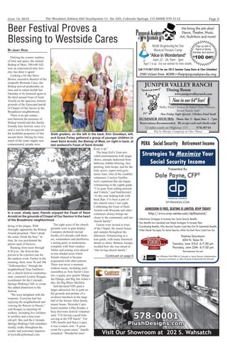 June 19, 2015 Page 5The Woodmen Edition 620 Southpointe Ct. Ste 235, Colorado Springs, CO 80906 578-5112
JUNIPER VALLEY RANCH
Dining Room
www.junipervalleyranch.com
Now in our 64th
Year!
Skillet Fried Chicken & Baked Ham Dinners...
Served Family Style!
New Friday Night Special...Chicken Fried Steak
You're Always Company at Our House
SUMMER HOURS: Thurs.-Sat. 5 - 8pm; Sun. 1 - 7pm
Reservations Recommended. We accept cash and checks only!
12 miles south on Highway 115 576-0741
We bring the arts alive!
Dance, Theatre, Music,
Art, Nutrition and more!
2590 Vickers Drive 80918 • thepipsqueakpanda.org
Call 719-287-3352 for our 2015 Summer Camp Dates & Class Schedules!
NOW Registering for Our
Musical Theater Camp
“Alice in Wonderland”
June 22 - 26, 9am - 3pm
Ages 7 & up. See our website for more details.
Sign up with a
friend or family
member and receive
$
100 Off!
PERA Social Security Retirement Income
Strategies To Maximize Your
Social Security Income
Not Afﬁliated With PERA of Colorado or Social Security Administration.
Insurance, Investment, or other Financial Professionals Not Allowed.
Presented By
Dale Payne, CFP®

ADMISSION IS FREE, SEATING IS LIMITED, RSVP TODAY!
• Little-Known Strategies To Increase Your Social Security Beneﬁts
• How Beneﬁts Are Calculated and Simple Strategies To Increase Them
• Coordinating Beneﬁts...Why Married Couples Could Miss Out On Substantial Beneﬁts
• When Should You Apply For Social Security...What You Don’t Know Could Cost You
http://www.rsvp-center.com/dpﬁnancial/
DP-FINANCIAL.COM
Paninos Downtown
604 N. Tejon St.
Tuesday, June 23rd 6-7:30 pm
Thursday, June 25th 6-7:30 pm
Refreshments Served
Visit Our Showroom at 202 S. Wahsatch
578-0001
PlushDesigns.com
Visit Our Showroom at 202 S. Wahsatch
578-0001
PlushDesigns.com
By JaneT ROse
Defying the cosmic realities
of time and space, the sainted
Bishop of Metz, 580-640 AD,
now an experienced time trav-
eler, has done it again!
Looking a lot like Steve
Brown, executive director of the
nonprofit Westside Cares, the
Bishop arrived predictably on
time and in robust health last
Saturday to be honored again at
the third annual Feast of Saint
Arnold on the spacious, historic
grounds of the Episcopal parish
of Chapel of Our Savior in the
Broadmoor neighborhood.
There is an apt connec-
tion between the presence of
Bishop Arnold and this family
friendly beer festival, since it is
said it was he who recognized
the healthful properties of this
ancient brew. During his time,
much of the water supply was
contaminated; people were
dying of the plague. With
foresight, apparently the Bishop
Arnold preached, “Don’t drink
the water. Drink the beer.” In
time, he was proclaimed the
patron saint of brewers.
Running from noon through
4:30 p.m., the festival day
proved to be a perfect one for
the outdoor event. Earlier in the
morning, there were 5k and 10k
“Volksmarches,” through the
neighborhood. Stan VanDerw-
erf, a church festival committee-
man, contacted Lynette Reagan,
coordinator for the Colorado
Springs Walking Club, to create
this added dimension to the
festival.
“We were delighted with the
response. Everyone had fun
enjoying the neighborhood and
viewing the flowers in bloom,”
said Reagan in reporting 66
walkers, including five children
in strollers and a nine-year-
old girl. She said the Colorado
Springs Walking Club schedules
weekly walks throughout the
county and welcomes inquiries
at lynwalks@hotmail.com.
The eight acres of the church
grounds were in gala display.
Canopies sheltered myriad
booths of Colorado craft brew-
ers, winemakers and distilleries,
a tasting party in moderation,
complete with food vendors.
Tables and seating were placed
in tree-shaded areas where
friends relaxed or became
acquainted with other patrons.
There was never a moment
without music, including such
ensembles as Tom Taylor’s Jazz
trio, a gypsy jazz quartet Mango
fan Django, and Big Jim Adam’s
duo, the Big Blues Machine.
Self-declared VIPs paid a
larger admission fee to park on
the grounds and partake of a
sit-down luncheon in the large
hall of the former Allen family
manor house. Westside Cares
board member Libby Kinder, a
busy first-time festival volunteer
said, “I’m having a good time
serving at the VIP lunch.” For
VIPs Janelle and Harry Loper,
it was a return visit. “A great
event for a great cause,” Janelle
remarked. “Wonderful time!
Keep it up.”
The large Kid’s Zone pro-
vided entertainment with magic
shows, animals fashioned from
balloons, bubble blowing, face
painting, hula hoops, and for the
truly active, supervised gym-
nastic feats. One of the youthful
volunteers, Carolyn VanDer-
werf, explained that she began
volunteering in the eighth grade.
“I’ve gone from selling pretzels
and T-shirts,” said VanDerwerf,
“to this year helping kids with
back flips. I’ve been a part of
this church since I was eight.
Celebrating the Feast of Saint
Arnold with Westside and other
volunteers always brings me
closer to the community and our
church family.”
Guests were invited to tours
of the Chapel, the manor house
and campus throughout the
afternoon. Volunteering as a
tour guide, with many historical
details to share, Brittany Joerger,
recalled how she was raised in
“this loving church family.”
Beer Festival Proves a
Blessing to Westside Cares
Sixth graders, on the left in the back, Erin Goodwyn, left,
and Grace Finlay gathered a group of younger children to
meet Saint Arnold, the Bishop of Metz, on right in back, at
last weekend’s Feast of Saint Arnold.
In a cool, shady spot, friends enjoyed the Feast of Saint
Arnold on the grounds of Chapel of Our Saviour in the heart
of the Broadmoor neighborhood.
Continued on page 8
 