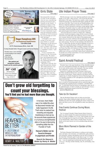 The Woodmen Edition 620 Southpointe Ct. Ste 235, Colorado Springs, CO 80906 578-5112
Thank You for saying “I saw it in The Woodmen Edition”
June 19, 2015Page 8
Don't grow old forgetting to
count your blessings.
You'll ﬁnd you've had more than you thought.
    
     
   
    
    
  
    
   
    
     
   
  
   
  
   
Search for Heaven's
Better by Henry A. Walter
Westside 4 bedroom, 4 bath, 4046 sq.ft.,
large lot with mature landscaping,
cement tile roof, A/C, 3 fireplaces,
wood floors, arched windows, skylights,
vaulted ceilings, open concept,
room for RV. Offered at $389,900.
Verlee Koskovich
660-6618
1151 Terrace Rd.
80904
OPEN
Saturday
2-4pm
50%
Off
Dental Exam,
X-Rays & Cleaning!
New patients only.
Exp. 8-30-15
415 W. Rockrimmon Blvd., Suite 200
• Porcelain veneers, crowns and bridges
• Cosmetic bonding to treat crooked or
stained teeth
• Teeth whitening
• Restoring implants
Creating Beautiful Smiles Through Cosmetic and General Dentistry
New patients and
emergencies welcome
Gentle care for sensitive patients
719-599-5340
that piqued the interest
of some of the attendees
who are now considering
getting involved in gov-
ernment in the future. “I
planned to major in the
biomedical field in col-
lege,” Roberts said. “But
after attending Girls State,
I’m also interested in get-
ting into political science,
possibly at UCCS (Univer-
sity of Colorado at Colo-
rado Springs).”
“I thought it was inter-
esting to see how a pri-
mary ballot is created.
Taking part in the process
is not like looking at a
piece of paper with names
on it. We were able to see
a candidate’s traits,” said
Brockway.
“I was a nominee for
Regent for the University
of Colorado. We didn’t
have any preparation time.
We spoke from the heart,”
she explained about her
campaign effort.
Brockway said she also
liked the patriotic theme.
“We made patriotic city
flags and wreaths to
decorate our dorm rooms
and centerpieces for the
banquet.” She said they
also made fleece blankets
to donate to a veteran’s
home.
Girls State
from page 1
With the message or story tree, depicting significant events, arbor-
glyphs, or Ute signs - often cat faces - were carved into the bark
particularly of the aspen. The burial tree, usually a cedar or juniper,
marked the passage of an important tribal figure, perhaps the medi-
cine man or the chief. There is also the rare braided prophecy tree.
However, impacting Anderson’s research most extensively, is the
prayer tree; a form cultivated by selecting a young sapling, bending
it parallel to the ground, tying it to a stake with rope made of the
yucca plant, with the knowledge that from that point on, it would
grow upward again toward the sun, thus creating a bent effect.
“Not every bent tree in a forest is a prayer tree,” Anderson
cautioned. Careful investigation, along with the counsel of friend
and mentor Ute Tribal elder James Jefferson, serve to verify Ander-
son’s research. Believed to be the oldest of the ponderosa pine
prayer trees in La Foret, Anderson said one approaches its “Grand-
father Tree” from the west, quietly, to reassure the tree spirit that
one comes in peace. The tree, he said, pointing in the direction of
“Tava,” or Pikes Peak, has been serving for hundreds of years as a
conduit, ever carrying the prayers of the people to the creator.
The Active Adults Nature Club is hosting a moderate, three-mile
Ute Prayer Tree Hike with Anderson in El Paso County’s Fox Run
Regional Park from 9 – 11 a.m., Saturday, June 27. Participants
(adults only) will meet at the Roller Coaster Road Trailhead parking
lot and the cost is $4 for nonmembers. For more information, see
www.elpasocountyparks.com.
janetrose30 @yahoo.com
Ute Indian Prayer Trees
from page 3
Westside Cares is the major beneficiary of this charitable festival.
Last year, with hundreds attending, the nonprofit received $6,000
for its work with the needy in the community. This year, with the
same enthusiasm, a great harvest is again anticipated.
Inspired by a challenge from Father Freeman, church mem-
bers Brian and Becky Bennett have served as co-chairs through
the genesis of this project. Brian credits his wife Becky with her
original idea of a family friendly beer festival. Planning began with
a 15-member committee in 2011 and approval to proceed from the
church membership.
“It was most significant to discover at our first event in 2013
that we would be welcoming people with joy inside the high walls
surrounding this magnificent piece of property,” said Brian Ben-
nett. “A week before that first festival, in attempting to open one of
the padlocked gates, we had to actually cut open the locks. It was a
symbolic, transforming moment in the life of our parish.”
janetrose30@yahoo.com
Saint Arnold Festival
from page 5
Take Us On Vacation!
Take the Woodmen Edition with you when you travel this
summer. Snap a photo holding the paper and send it to Pattye@
WaltPub.com with a bit of info, including the names of those in the
photo and where you are. We will publish as many travel photos as
we can.
Free Events Continue During Music
Festival
The 31st annual Colorado College Summer Music Festival is
under way which includes free musical presentations by festival
fellows in Music at Midday at 12:15 p.m., each weekday next week
June 22 through June 26, except for on Tuesday. Those events are
set for Packard Hall, 5 West Cache La Poudre Street. For more
details on the entire festival, see www.coloradocollege.edu/music-
festival/.
More Work Planned in Garden of the
Gods
The Rocky Mountain Field Institute is working on trail mainte-
nance and repair, trail restoration, soil stabilization, gully and bare-
area restoration, seeding, and planting in the east side of Garden of
the Gods Park. Volunteers aged 16 and older (or age 13-15 with a
parent volunteer) can participate on the following days from 8:30
a.m. – 3 p.m. by registering at molly@rmfi.org or by calling 471-
7736, ext. 4. The days include Saturday, June 20, and Sundays, June
21 and 28.
 