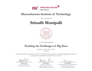 Massachusetts Institute of Technology
This is to certify that
has successfully completed
Tackling the Challenges of Big Data
October 6 – November 17, 2015
(20 hours)
An online program developed by the faculty of the MIT Computer Science and Artificial Intelligence Laboratory
in collaboration with MIT Professional Education and edX.
Bhaskar Pant
Executive Director
MIT Professional Education
Daniela Rus
Professor & Director
MIT Computer Science and
Artificial Intelligence Laboratory
Sam Madden
Professor & Director, Big Data Initiative,
MIT Computer Science and
Artificial Intelligence Laboratory
Srinadh Munipalli
 
