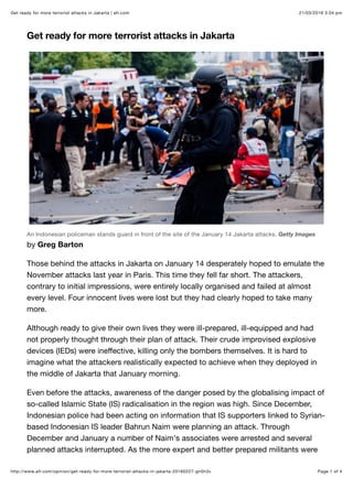 21/03/2016 3:04 pmGet ready for more terrorist attacks in Jakarta | afr.com
Page 1 of 4http://www.afr.com/opinion/get-ready-for-more-terrorist-attacks-in-jakarta-20160227-gn5h3v
Get ready for more terrorist attacks in Jakarta
An Indonesian policeman stands guard in front of the site of the January 14 Jakarta attacks. Getty Images
by Greg Barton
Those behind the attacks in Jakarta on January 14 desperately hoped to emulate the
November attacks last year in Paris. This time they fell far short. The attackers,
contrary to initial impressions, were entirely locally organised and failed at almost
every level. Four innocent lives were lost but they had clearly hoped to take many
more.
Although ready to give their own lives they were ill-prepared, ill-equipped and had
not properly thought through their plan of attack. Their crude improvised explosive
devices (IEDs) were ineﬀective, killing only the bombers themselves. It is hard to
imagine what the attackers realistically expected to achieve when they deployed in
the middle of Jakarta that January morning.
Even before the attacks, awareness of the danger posed by the globalising impact of
so-called Islamic State (IS) radicalisation in the region was high. Since December,
Indonesian police had been acting on information that IS supporters linked to Syrian-
based Indonesian IS leader Bahrun Naim were planning an attack. Through
December and January a number of Naim's associates were arrested and several
planned attacks interrupted. As the more expert and better prepared militants were
 