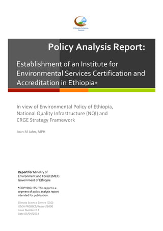 Policy	
  Analysis	
  Report:	
  
Establishment	
  of	
  an	
  Institute	
  for	
  
Environmental	
  Services	
  Certification	
  and	
  
Accreditation	
  in	
  Ethiopia*	
  
In	
  view	
  of	
  Environmental	
  Policy	
  of	
  Ethiopia,	
  	
  
National	
  Quality	
  Infrastructure	
  (NQI)	
  and	
  	
  
CRGE	
  Strategy	
  Framework	
  
	
  
Joan	
  M	
  Jahn,	
  MPH	
  
	
  
Report	
  for	
  Ministry	
  of	
  
Environment	
  and	
  Forest	
  (MEF)	
  
Government	
  of	
  Ethiopia	
  
	
  
*COPYRIGHTS:	
  This	
  report	
  is	
  a	
  
segment	
  of	
  policy	
  analysis	
  report	
  
intended	
  for	
  publication.	
  
	
  
Climate	
  Science	
  Centre	
  (CSC)-­‐	
  
IESCA	
  PROJECT/Report/1000	
  
Issue	
  Number	
  0.1	
  
Date	
  03/04/2014	
  
 
