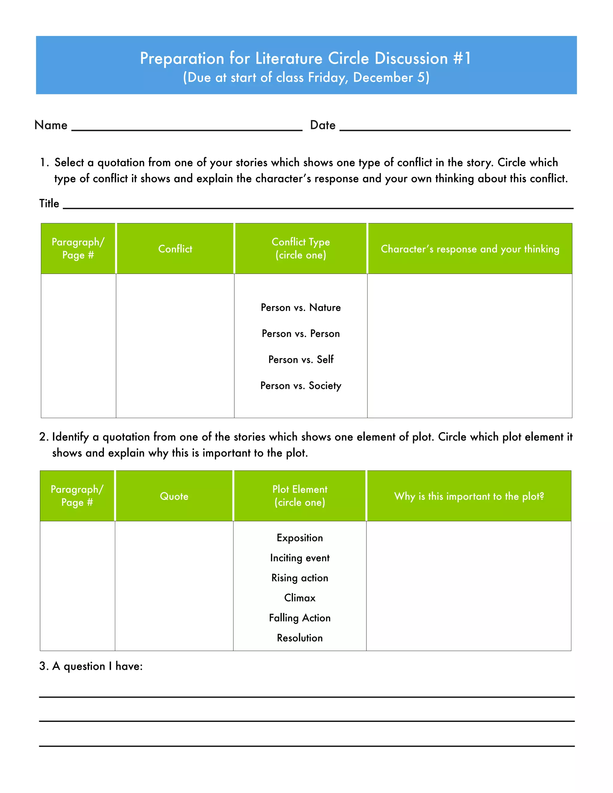 1. Select a quotation from one of your stories which shows one type of conflict in the story. Circle which
type of conflict it shows and explain the character’s response and your own thinking about this conflict.
Title __________________________________________________________________________________
Preparation for Literature Circle Discussion #1
(Due at start of class Friday, December 5)
Name __________________________________ Date __________________________________
Paragraph/
Page #
Conflict
Conflict Type
(circle one)
Character’s response and your thinking
Person vs. Nature
Person vs. Person
Person vs. Self
Person vs. Society
2. Identify a quotation from one of the stories which shows one element of plot. Circle which plot element it
shows and explain why this is important to the plot.
Paragraph/
Page #
Quote
Plot Element
(circle one)
Why is this important to the plot?
Exposition
Inciting event
Rising action
Climax
Falling Action
Resolution
3. A question I have:
______________________________________________________________________________________
______________________________________________________________________________________
______________________________________________________________________________________
 