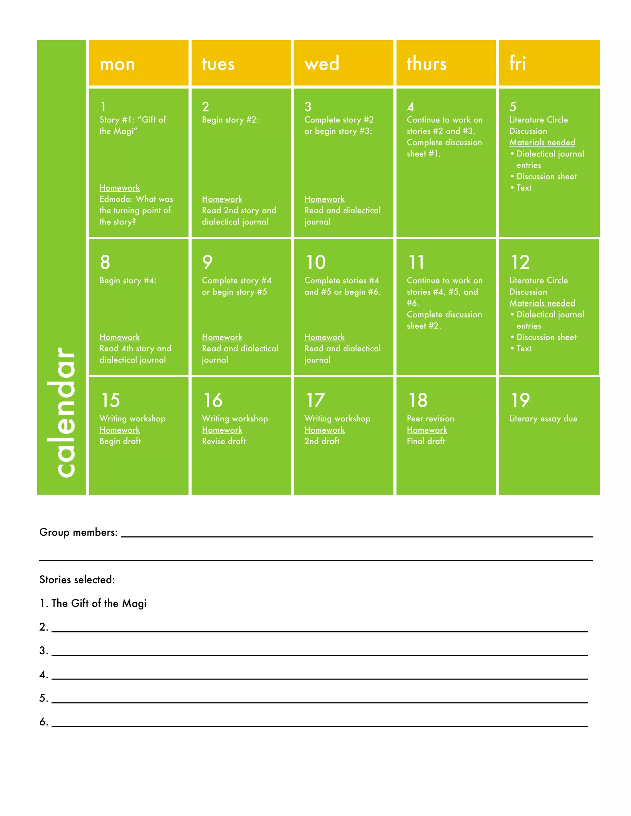 mon tues wed thurs fri
1
Story #1: “Gift of
the Magi”
Homework
Edmodo: What was
the turning point of
the story?
2
Begin story #2:
Homework
Read 2nd story and
dialectical journal
3
Complete story #2
or begin story #3:
Homework
Read and dialectical
journal
4
Continue to work on
stories #2 and #3.
Complete discussion
sheet #1.
5
Literature Circle
Discussion
Materials needed
•Dialectical journal
entries
•Discussion sheet
•Text
8
Begin story #4:
Homework
Read 4th story and
dialectical journal
9
Complete story #4
or begin story #5
Homework
Read and dialectical
journal
10
Complete stories #4
and #5 or begin #6.
Homework
Read and dialectical
journal
11
Continue to work on
stories #4, #5, and
#6.
Complete discussion
sheet #2.
12
Literature Circle
Discussion
Materials needed
•Dialectical journal
entries
•Discussion sheet
•Text
15
Writing workshop
Homework
Begin draft
16
Writing workshop
Homework
Revise draft
17
Writing workshop
Homework
2nd draft
18
Peer revision
Homework
Final draft
19
Literary essay due
calendar
Group members: _________________________________________________________________________________
_______________________________________________________________________________________________
Stories selected:
1. The Gift of the Magi
2. ____________________________________________________________________________________________
3. ____________________________________________________________________________________________
4. ____________________________________________________________________________________________
5. ____________________________________________________________________________________________
6. ____________________________________________________________________________________________
 