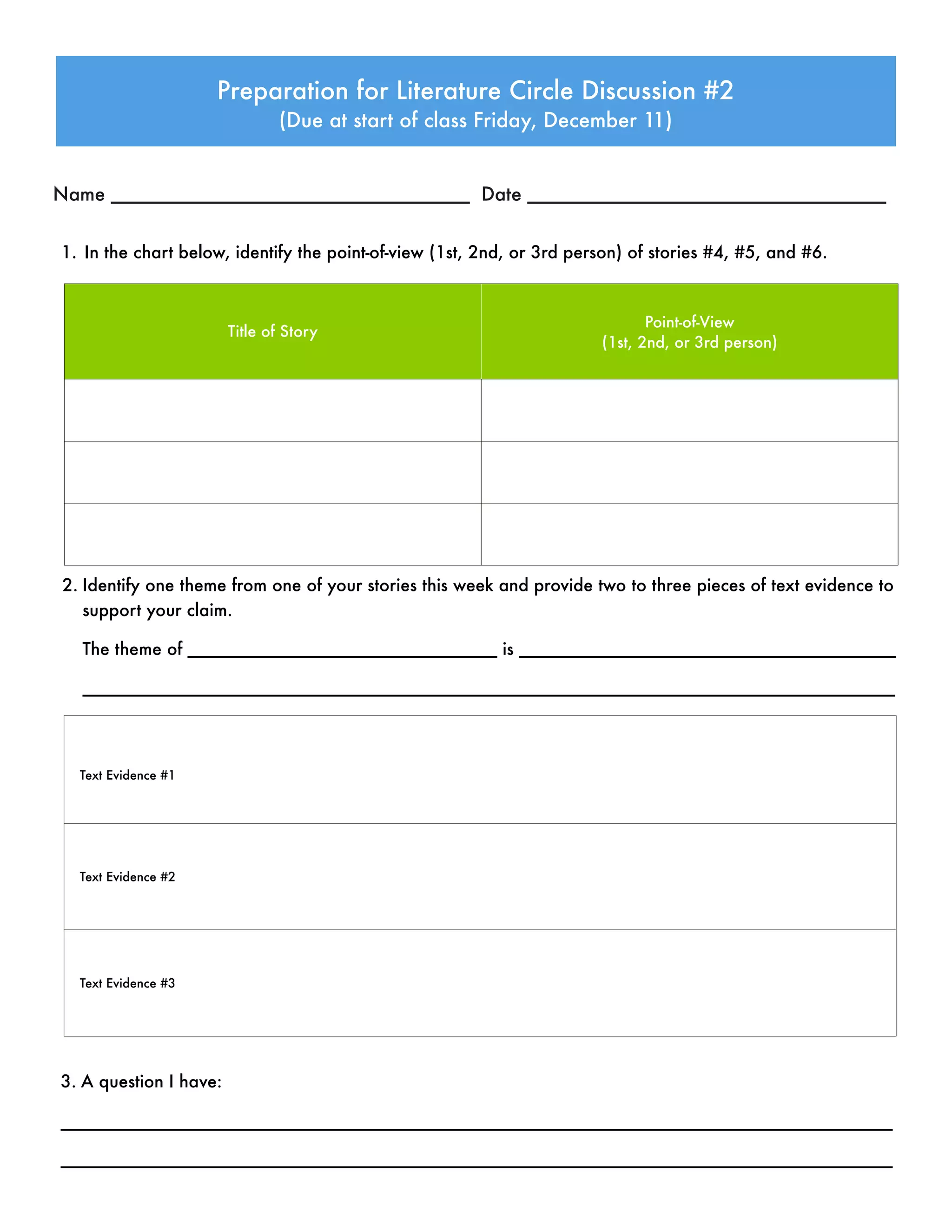 1. In the chart below, identify the point-of-view (1st, 2nd, or 3rd person) of stories #4, #5, and #6.
Preparation for Literature Circle Discussion #2
(Due at start of class Friday, December 11)
Name __________________________________ Date __________________________________
Title of Story
Point-of-View
(1st, 2nd, or 3rd person)
2. Identify one theme from one of your stories this week and provide two to three pieces of text evidence to
support your claim.
The theme of ________________________________ is _______________________________________
____________________________________________________________________________________
Text Evidence #1
Text Evidence #2
Text Evidence #3
3. A question I have:
______________________________________________________________________________________
______________________________________________________________________________________
 