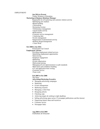 EMPLOYMENT
Jan 2016 to Present
Timber Windows of Horndean
Marketing & Business Relations Manager
Responsible for all marketing and customer relation activity
•Identifying new markets
•Brand building
• Networking
•Increasing revenue
• Performance management
• Social media activity
•B2B relations
•Customer service management
• Analysing data
•Events management
•Organisation of promotional activity
•Website design/management
• Team Work
Oct 2008 to Jan 2016
Portsmouth City Council
Employment Advisor
Providing employment related services.
•Identifying employment opportunities
•Interviewing
•Employer engagement
•Marketing
•Events organisation
•Delivering training
•Managing all own administration to audit standards
•Motivation and confidence building
•CV and application form writing
•Customer service
•Team work
Feb 2005 to Oct 2008
The News
Advertising/Marketing Executive
• Managing advertising campaigns
• Marketing
• Events management
• Marketing research
• Managing a client base
• Designing adverts
• Checking copy
• Achieving targets & working to tight deadlines
• Selling advertising space across 12 newspaper publications and the internet
• Organising feature ideas and incentives
• Customer service
• Newspaper Sales
Aug 2004 to Feb 2005
Cheltenham & Gloucester
 