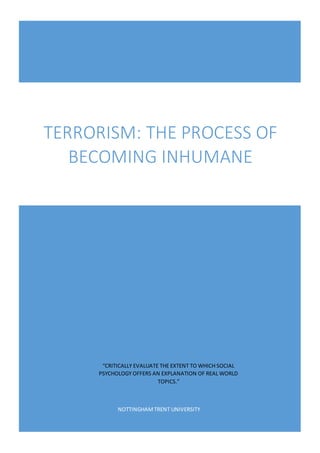 NOTTINGHAMTRENT UNIVERSITY
TERRORISM: THE PROCESS OF
BECOMING INHUMANE
“CRITICALLY EVALUATE THE EXTENT TO WHICH SOCIAL
PSYCHOLOGY OFFERS AN EXPLANATION OF REAL WORLD
TOPICS.”
 