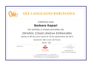 ESPAÑOL COMO LENGUA EXTRANJERA
CERTIFICA QUE
OLÉ LANGUAGES BARCELONA
18.09.2015
Barbara Kapari
Ha asistido a clases privadas de
desde el 08 de junio hasta el 18 de septiembre de 2015
Nivel : B2
Duración del curso: 60 horas
OLÉ LANGUAGES BCN S.L — CIF: B63712723
Avenida Mistral 14-16 Local 6, 08015 Barcelona—Spain
Telf: +34 93 185 15 18 — www.olelanguages.com
JAVIER SÁNCHEZ
Director de Olé Languages