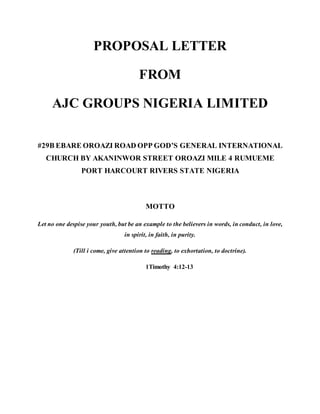 PROPOSAL LETTER
FROM
AJC GROUPS NIGERIA LIMITED
#29B EBARE OROAZI ROAD OPP GOD’S GENERAL INTERNATIONAL
CHURCH BY AKANINWOR STREET OROAZI MILE 4 RUMUEME
PORT HARCOURT RIVERS STATE NIGERIA
MOTTO
Let no one despise your youth, but be an example to the believers in words, in conduct, in love,
in spirit, in faith, in purity.
(Till i come, give attention to reading, to exhortation, to doctrine).
1Timothy 4:12-13
 