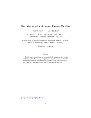 The Extreme Value of Regular Random Variables
Rory Bokser∗
Joey Litalien†
COMP/MATH 553: Algorithmic Game Theory
Presented to Assistant Professor Yang Cai
Departement of Mathematics and Statistics, McGill University
School of Computer Science, McGill University
December 10, 2014
Abstract
In this paper, we attempt to determine if the maximum of n regular
random variables X1, . . . , Xn is regular. We examine the cases when the
random variables are independently and identically distributed (i.i.d.)
and when they are independent but not necessarily identical.
∗
Email: rory.bokser@mail.mcgill.ca
†
Email: joey.litalien@mail.mcgill.ca
1
 