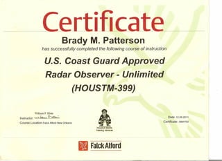 ·Brady M. Patterson
has successfully completed the following course of instruction
u.s. Coast Guard Approved
Radar Observer - Unlimited
(HOUSTM-399)
W'illiam P. Klein
Instructor: ~~~ ••~ .? ~
Course Location:Falck Alford NewOrleans
Date: 12.09.2011
Certificate: 3984702
I H~ii;r.t1l1"' ~$rane
TiJlrtlrlUi :senr,k:es
- -- - _._..__._- --- ..•---
IIFalck Alford
 