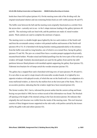 UCLAN, MSc Building Conservation and Regeneration - BN4606 Building Recording and Analysis
Silvia Rossi, G20635985, Assignment Part 2: Building Record, May 2014 p. 10/81
hooks have been left in place (picture 41). On the meeting room side of the dividing wall, the
original raised-panel shutters and one remaining broken hook are still visible (picture 46 and 47).
The buffer zone between the hall and the meeting room originally functioned as a corridor from
the access door - currently not in use - to the L-shape staircase leading to the gallery (pictures 44
and 45). The enclosing walls are lined with, and the partitions are made of, raised wooden
panels. Thick curtains are used to complete the enclosure of spaces.
The meeting room is a double height space lighted by the two sash windows of the South wall
and from the seventeenth century window with painted mullion and transom of the North wall
(pictures 48 to 51). It is furnished with facing benches running perpendicularly to the entrance
from the buffer zone and two long benches, one of which is on a raised floor, facing the gallery
(pictures 53 and 54). The pew on a raised floor faces a wooden parapet equipped with pivotally
mounted book holders. Wooden raised and fielded panellings line the lower part of the wall up to
window sill height. Similarly decorated panels are used for the gallery front and for the infill
partitions between fluted pilasters with moulded capitals supporting the gallery floor (picture 52).
Elaborate iron brackets for oil lamps enrich the wooden structure (picture 55).
The gallery has a stepped floor and is furnished with long rows of seats (pictures 59, 60 and 61).
It is not often in use and it is kept closed with removable wooden boards. It is lighted by two
opposite windows with splayed reveals, of which the one on the South wall is a re-adaptation of a
stone mullioned window, as shown by the mullion foot on the lower part of the frame. This is in
an eccentric position, indicating that the window might have been resized (picture 62).
The former warden, Mr J. Jarvis, informed the present author that the current ceiling and beam
boxing was provided in 1880, but no written record of this information was found. The blocked-
off opening at the height of the internal ceiling in the East elevation (picture 26) indicates that
originally the roof structure was visible from the inside of the meeting room. This roof structure
consists of three kingpost trusses supported on the side walls, with purlins carried by the trusses
and by the gable walls and rafters (picture 63).
 