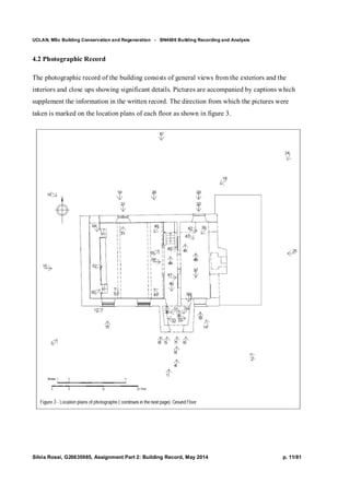 UCLAN, MSc Building Conservation and Regeneration - BN4606 Building Recording and Analysis
Silvia Rossi, G20635985, Assignment Part 2: Building Record, May 2014 p. 11/81
4.2 Photographic Record
The photographic record of the building consists of general views from the exteriors and the
interiors and close ups showing significant details. Pictures are accompanied by captions which
supplement the information in the written record. The direction from which the pictures were
taken is marked on the location plans of each floor as shown in figure 3.
 