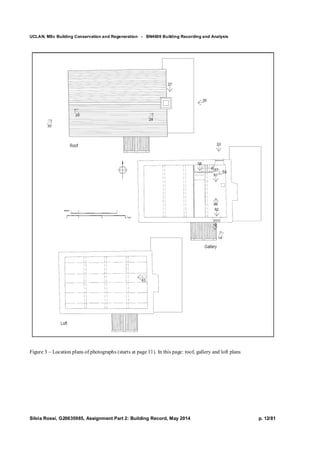 UCLAN, MSc Building Conservation and Regeneration - BN4606 Building Recording and Analysis
Silvia Rossi, G20635985, Assignment Part 2: Building Record, May 2014 p. 12/81
Figure 3 – Location plans of photographs (starts at page 11). In this page: roof, gallery and loft plans
 