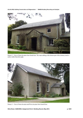 UCLAN, MSc Building Conservation and Regeneration - BN4606 Building Recording and Analysis
Silvia Rossi, G20635985, Assignment Part 2: Building Record, May 2014 p. 14/81
Picture 2 – View of front elevation from South-East. The water tabling of the bottom part of the chimney stack is
easily visible from this angle.
Picture 3 – View of front elevation and West elevation from South-West.
 