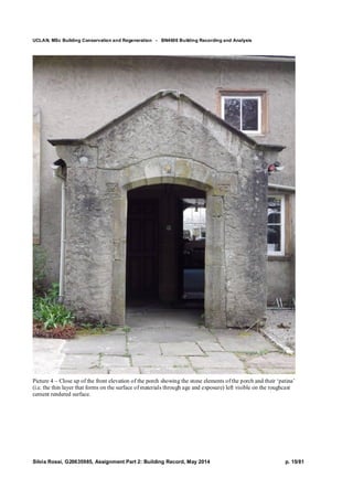UCLAN, MSc Building Conservation and Regeneration - BN4606 Building Recording and Analysis
Silvia Rossi, G20635985, Assignment Part 2: Building Record, May 2014 p. 15/81
Picture 4 – Close up of the front elevation of the porch showing the stone elements of the porch and their ‘patina’
(i.e. the thin layer that forms on the surface of materials through age and exposure) left visible on the roughcast
cement rendered surface.
 