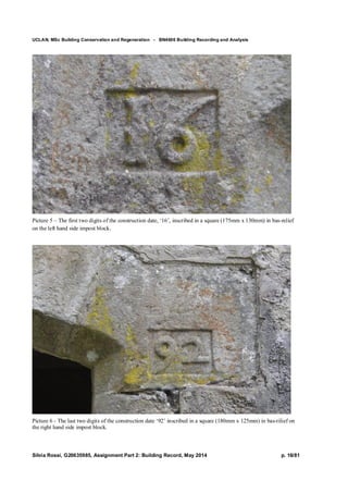 UCLAN, MSc Building Conservation and Regeneration - BN4606 Building Recording and Analysis
Silvia Rossi, G20635985, Assignment Part 2: Building Record, May 2014 p. 16/81
Picture 5 – The first two digits of the construction date, ‘16’, inscribed in a square (175mm x 130mm) in bas-relief
on the left hand side impost block.
Picture 6 - The last two digits of the construction date ‘92’ inscribed in a square (180mm x 125mm) in bas-rilief on
the right hand side impost block.
 