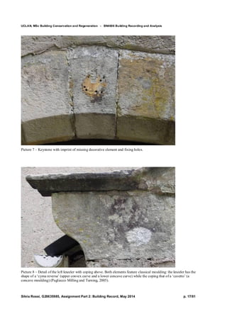 UCLAN, MSc Building Conservation and Regeneration - BN4606 Building Recording and Analysis
Silvia Rossi, G20635985, Assignment Part 2: Building Record, May 2014 p. 17/81
Picture 7 – Keystone with imprint of missing decorative element and fixing holes.
Picture 8 – Detail of the left kneeler with coping above. Both elements feature classical moulding: the kneeler has the
shape of a ‘cyma reversa’ (upper convex curve and a lower concave curve) while the coping that of a ‘cavetto’ (a
concave moulding) (Pagliacco Milling and Turning, 2005).
 