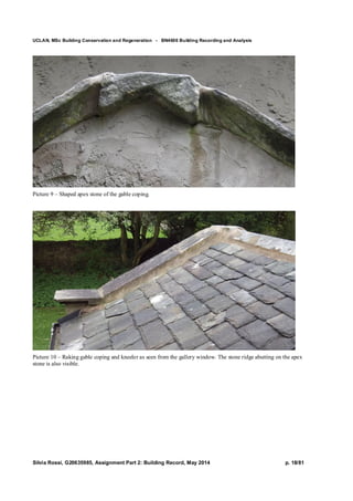 UCLAN, MSc Building Conservation and Regeneration - BN4606 Building Recording and Analysis
Silvia Rossi, G20635985, Assignment Part 2: Building Record, May 2014 p. 18/81
Picture 9 – Shaped apex stone of the gable coping.
Picture 10 – Raking gable coping and kneeler as seen from the gallery window. The stone ridge abutting on the apex
stone is also visible.
 