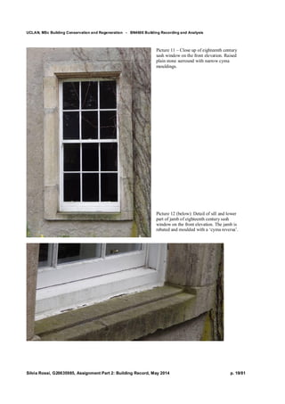 UCLAN, MSc Building Conservation and Regeneration - BN4606 Building Recording and Analysis
Silvia Rossi, G20635985, Assignment Part 2: Building Record, May 2014 p. 19/81
Picture 11 – Close up of eighteenth century
sash window on the front elevation. Raised
plain stone surround with narrow cyma
mouldings.
Picture 12 (below): Detail of sill and lower
part of jamb of eighteenth century sash
window on the front elevation. The jamb is
rebated and moulded with a ‘cyma reversa’.
 