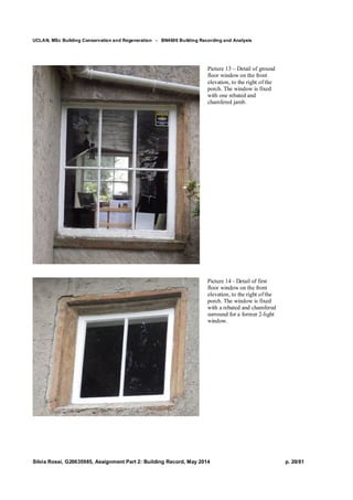 UCLAN, MSc Building Conservation and Regeneration - BN4606 Building Recording and Analysis
Silvia Rossi, G20635985, Assignment Part 2: Building Record, May 2014 p. 20/81
Picture 13 – Detail of ground
floor window on the front
elevation, to the right of the
porch. The window is fixed
with one rebated and
chamfered jamb.
Picture 14 - Detail of first
floor window on the front
elevation, to the right of the
porch. The window is fixed
with a rebated and chamfered
surround for a former 2-light
window.
 