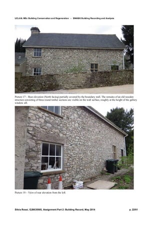 UCLAN, MSc Building Conservation and Regeneration - BN4606 Building Recording and Analysis
Silvia Rossi, G20635985, Assignment Part 2: Building Record, May 2014 p. 22/81
Picture 17 – Rear elevation (North facing) partially covered by the boundary wall. The remains of an old wooden
structure consisting of three round timber sections are visible on the wall surface, roughly at the height of the gallery
window sill.
Picture 18 – View of rear elevation from the left.
 