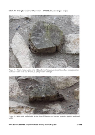 UCLAN, MSc Building Conservation and Regeneration - BN4606 Building Recording and Analysis
Silvia Rossi, G20635985, Assignment Part 2: Building Record, May 2014 p. 23/81
Picture 19 – Detail of timber section of the old thatched roof structure, positioned above the seventeenth century
mullioned window of the rear elevation, at gallery window sill height.
Picture 20 - Detail of the middle timber section of the old thatched roof structure, positioned at gallery window sill
height.
 