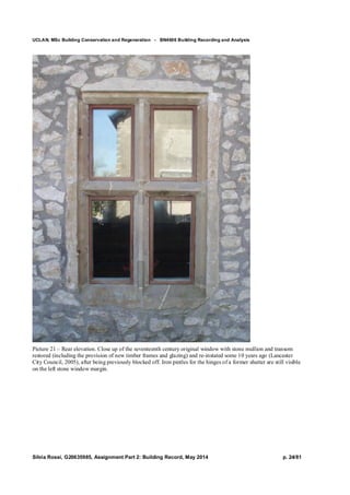 UCLAN, MSc Building Conservation and Regeneration - BN4606 Building Recording and Analysis
Silvia Rossi, G20635985, Assignment Part 2: Building Record, May 2014 p. 24/81
Picture 21 – Rear elevation. Close up of the seventeenth century original window with stone mullion and transom
restored (including the provision of new timber frames and glazing) and re-instated some 10 years ago (Lancaster
City Council, 2005), after being previously blocked off. Iron pintles for the hinges of a former shutter are still visible
on the left stone window margin.
 