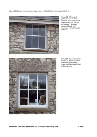 UCLAN, MSc Building Conservation and Regeneration - BN4606 Building Recording and Analysis
Silvia Rossi, G20635985, Assignment Part 2: Building Record, May 2014 p. 25/81
Picture 22 – Close up of
gallery window on the rear
elevation. Plain square reveal,
single glazing with bars and
top opening. The timber
section of the old roof
structure is visible to the right
of the sill.
Picture 23 - Close up of gallery
window on the rear elevation.
Stone lintel, plain square
reveal, single glazing with bars
and top opening.
 