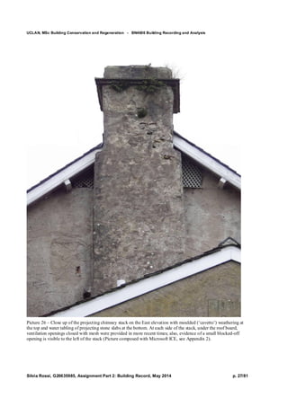 UCLAN, MSc Building Conservation and Regeneration - BN4606 Building Recording and Analysis
Silvia Rossi, G20635985, Assignment Part 2: Building Record, May 2014 p. 27/81
Picture 26 – Close up of the projecting chimney stack on the East elevation with moulded (‘cavetto’) weathering at
the top and water tabling of projecting stone slabs at the bottom. At each side of the stack, under the roof board,
ventilation openings closed with mesh were provided in more recent times; also, evidence of a small blocked-off
opening is visible to the left of the stack (Picture composed with Microsoft ICE, see Appendix 2).
 