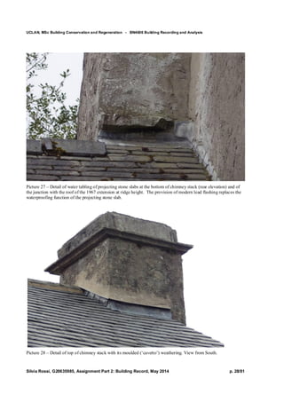 UCLAN, MSc Building Conservation and Regeneration - BN4606 Building Recording and Analysis
Silvia Rossi, G20635985, Assignment Part 2: Building Record, May 2014 p. 28/81
Picture 27 – Detail of water tabling of projecting stone slabs at the bottom of chimney stack (rear elevation) and of
the junction with the roof of the 1967 extension at ridge height. The provision of modern lead flashing replaces the
waterproofing function of the projecting stone slab.
Picture 28 – Detail of top of chimney stack with its moulded (‘cavetto’) weathering. View from South.
 