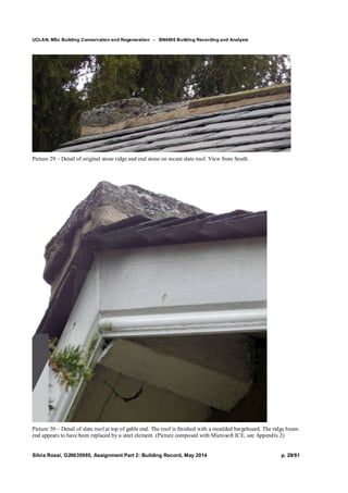 UCLAN, MSc Building Conservation and Regeneration - BN4606 Building Recording and Analysis
Silvia Rossi, G20635985, Assignment Part 2: Building Record, May 2014 p. 29/81
Picture 29 – Detail of original stone ridge and end stone on recent slate roof. View from South.
Picture 30 – Detail of slate roof at top of gable end. The roof is finished with a moulded bargeboard. The ridge beam
end appears to have been replaced by a steel element. (Picture composed with Microsoft ICE, see Appendix 2)
 