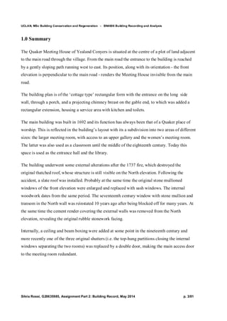 UCLAN, MSc Building Conservation and Regeneration - BN4606 Building Recording and Analysis
Silvia Rossi, G20635985, Assignment Part 2: Building Record, May 2014 p. 3/81
1.0 Summary
The Quaker Meeting House of Yealand Conyers is situated at the centre of a plot of land adjacent
to the main road through the village. From the main road the entrance to the building is reached
by a gently sloping path running west to east. Its position, along with its orientation - the front
elevation is perpendicular to the main road - renders the Meeting House invisible from the main
road.
The building plan is of the ‘cottage type’ rectangular form with the entrance on the long side
wall, through a porch, and a projecting chimney breast on the gable end, to which was added a
rectangular extension, housing a service area with kitchen and toilets.
The main building was built in 1692 and its function has always been that of a Quaker place of
worship. This is reflected in the building’s layout with its a subdivision into two areas of different
sizes: the larger meeting room, with access to an upper gallery and the women’s meeting room.
The latter was also used as a classroom until the middle of the eighteenth century. Today this
space is used as the entrance hall and the library.
The building underwent some external alterations after the 1737 fire, which destroyed the
original thatched roof, whose structure is still visible on the North elevation. Following the
accident, a slate roof was installed. Probably at the same time the original stone mullioned
windows of the front elevation were enlarged and replaced with sash windows. The internal
woodwork dates from the same period. The seventeenth century window with stone mullion and
transom in the North wall was reinstated 10 years ago after being blocked off for many years. At
the same time the cement render covering the external walls was removed from the North
elevation, revealing the original rubble stonework facing.
Internally, a ceiling and beam boxing were added at some point in the nineteenth century and
more recently one of the three original shutters (i.e. the top-hung partitions closing the internal
windows separating the two rooms) was replaced by a double door, making the main access door
to the meeting room redundant.
 
