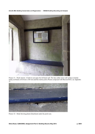 UCLAN, MSc Building Conservation and Regeneration - BN4606 Building Recording and Analysis
Silvia Rossi, G20635985, Assignment Part 2: Building Record, May 2014 p. 30/81
Picture 31 – Porch interior. A built-in seat spans the left hand wall. The faux ashlar stone wall surfaces simulate
neatly cut blocks of 610 mm x 305 mm and thin mortar joints (Picture composed with Microsoft ICE, see Appendix
2).
Picture 32 – Detail showing plaster detachment under the porch seat.
 