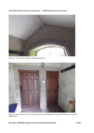 UCLAN, MSc Building Conservation and Regeneration - BN4606 Building Recording and Analysis
Silvia Rossi, G20635985, Assignment Part 2: Building Record, May 2014 p. 32/81
Picture 34 – Porch interior. Sloping ceiling and ridge beam.
Picture 35 – Porch interior. The two inner doorways have chamfered stone surrounds and doors with raised and
fielded panels.
 