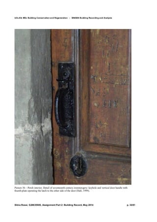 UCLAN, MSc Building Conservation and Regeneration - BN4606 Building Recording and Analysis
Silvia Rossi, G20635985, Assignment Part 2: Building Record, May 2014 p. 33/81
Picture 36 – Porch interior. Detail of seventeenth century ironmongery: keyhole and vertical door handle with
thumb-plate operating the latch to the other side of the door (Hall, 1999).
 