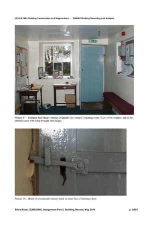 UCLAN, MSc Building Conservation and Regeneration - BN4606 Building Recording and Analysis
Silvia Rossi, G20635985, Assignment Part 2: Building Record, May 2014 p. 34/81
Picture 37 – Entrance hall/library interior, originally the women’s meeting room. View of the window and of the
entrance door with long wrought iron hinges.
Picture 38 - Detail of seventeenth century latch on inner face of entrance door.
 
