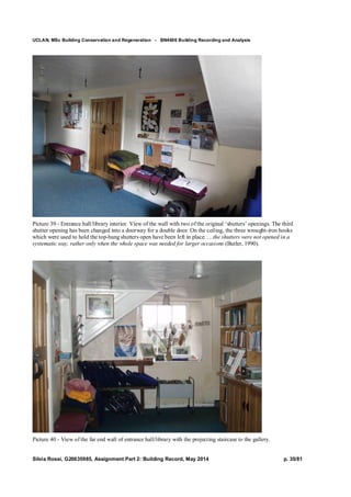UCLAN, MSc Building Conservation and Regeneration - BN4606 Building Recording and Analysis
Silvia Rossi, G20635985, Assignment Part 2: Building Record, May 2014 p. 35/81
Picture 39 - Entrance hall/library interior. View of the wall with two of the original ‘shutters’ openings. The third
shutter opening has been changed into a doorway for a double door. On the ceiling, the three wrought-iron hooks
which were used to hold the top-hung shutters open have been left in place. …the shutters were not opened in a
systematic way, rather only when the whole space was needed for larger occasions (Butler, 1990).
Picture 40 - View of the far end wall of entrance hall/library with the projecting staircase to the gallery.
 