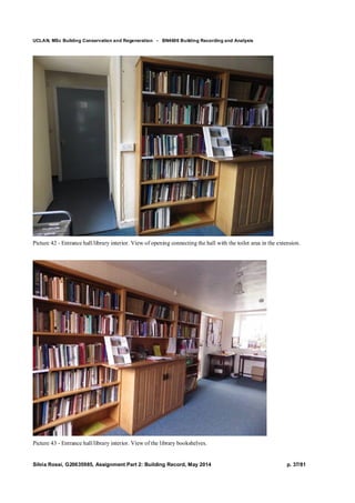 UCLAN, MSc Building Conservation and Regeneration - BN4606 Building Recording and Analysis
Silvia Rossi, G20635985, Assignment Part 2: Building Record, May 2014 p. 37/81
Picture 42 - Entrance hall/library interior. View of opening connecting the hall with the toilet area in the extension.
Picture 43 - Entrance hall/library interior. View of the library bookshelves.
 