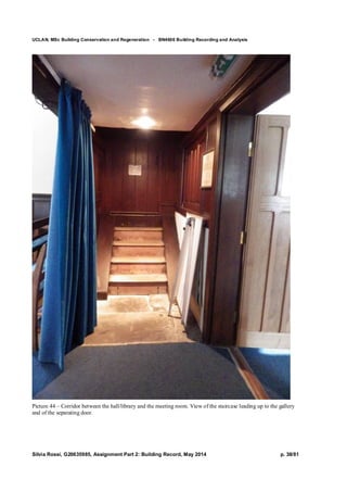 UCLAN, MSc Building Conservation and Regeneration - BN4606 Building Recording and Analysis
Silvia Rossi, G20635985, Assignment Part 2: Building Record, May 2014 p. 38/81
Picture 44 – Corridor between the hall/library and the meeting room. View of the staircase leading up to the gallery
and of the separating door.
 