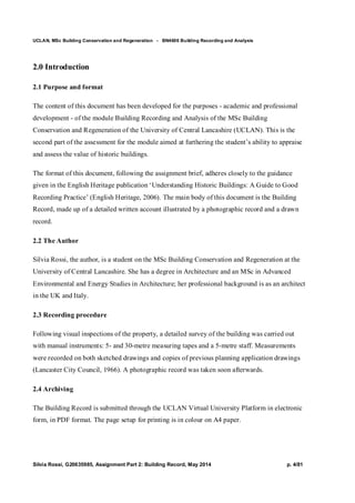 UCLAN, MSc Building Conservation and Regeneration - BN4606 Building Recording and Analysis
Silvia Rossi, G20635985, Assignment Part 2: Building Record, May 2014 p. 4/81
2.0 Introduction
2.1 Purpose and format
The content of this document has been developed for the purposes - academic and professional
development - of the module Building Recording and Analysis of the MSc Building
Conservation and Regeneration of the University of Central Lancashire (UCLAN). This is the
second part of the assessment for the module aimed at furthering the student’s ability to appraise
and assess the value of historic buildings.
The format of this document, following the assignment brief, adheres closely to the guidance
given in the English Heritage publication ‘Understanding Historic Buildings: A Guide to Good
Recording Practice’ (English Heritage, 2006). The main body of this document is the Building
Record, made up of a detailed written account illustrated by a photographic record and a drawn
record.
2.2 The Author
Silvia Rossi, the author, is a student on the MSc Building Conservation and Regeneration at the
University of Central Lancashire. She has a degree in Architecture and an MSc in Advanced
Environmental and Energy Studies in Architecture; her professional background is as an architect
in the UK and Italy.
2.3 Recording procedure
Following visual inspections of the property, a detailed survey of the building was carried out
with manual instruments: 5- and 30-metre measuring tapes and a 5-metre staff. Measurements
were recorded on both sketched drawings and copies of previous planning application drawings
(Lancaster City Council, 1966). A photographic record was taken soon afterwards.
2.4 Archiving
The Building Record is submitted through the UCLAN Virtual University Platform in electronic
form, in PDF format. The page setup for printing is in colour on A4 paper.
 