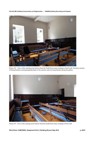 UCLAN, MSc Building Conservation and Regeneration - BN4606 Building Recording and Analysis
Silvia Rossi, G20635985, Assignment Part 2: Building Record, May 2014 p. 42/81
Picture 48 – View of the meeting room interior from the North-East corner looking to South wall. Furniture consists
of facing benches running perpendicularly to the entrance and two long benches facing the gallery.
Picture 49 - View of the meeting room interior from the South-East corner, looking to West wall.
 
