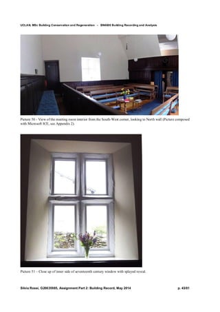 UCLAN, MSc Building Conservation and Regeneration - BN4606 Building Recording and Analysis
Silvia Rossi, G20635985, Assignment Part 2: Building Record, May 2014 p. 43/81
Picture 50 - View of the meeting room interior from the South-West corner, looking to North wall (Picture composed
with Microsoft ICE, see Appendix 2).
Picture 51 – Close up of inner side of seventeenth century window with splayed reveal.
 