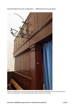 UCLAN, MSc Building Conservation and Regeneration - BN4606 Building Recording and Analysis
Silvia Rossi, G20635985, Assignment Part 2: Building Record, May 2014 p. 46/81
Picture 55 – Meeting room interior. Close up of the wooden raised and fielded panels between wood pilaster and
wall, of the fluted pilaster with moulded capital and of the iron brackets for oil lamps.
 