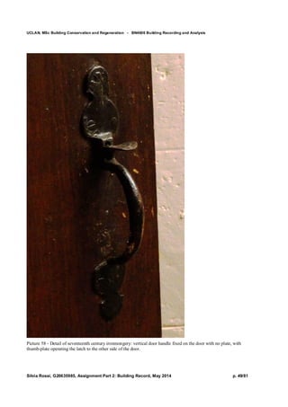 UCLAN, MSc Building Conservation and Regeneration - BN4606 Building Recording and Analysis
Silvia Rossi, G20635985, Assignment Part 2: Building Record, May 2014 p. 49/81
Picture 58 - Detail of seventeenth century ironmongery: vertical door handle fixed on the door with no plate, with
thumb-plate operating the latch to the other side of the door.
 