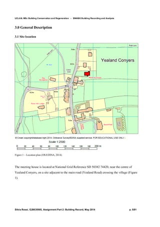 UCLAN, MSc Building Conservation and Regeneration - BN4606 Building Recording and Analysis
Silvia Rossi, G20635985, Assignment Part 2: Building Record, May 2014 p. 5/81
3.0 General Description
3.1 Site location
Figure 1 – Location plan (OS/EDINA, 2014)
The meeting house is located at National Grid Reference SD 50382 74420, near the centre of
Yealand Conyers, on a site adjacent to the main road (Yealand Road) crossing the village (Figure
1).
 