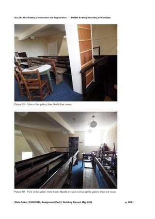 UCLAN, MSc Building Conservation and Regeneration - BN4606 Building Recording and Analysis
Silvia Rossi, G20635985, Assignment Part 2: Building Record, May 2014 p. 50/81
Picture 59 – View of the gallery from North-East corner.
Picture 60 - View of the gallery from South. Boards are used to close up the gallery when not in use.
 