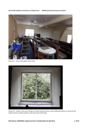 UCLAN, MSc Building Conservation and Regeneration - BN4606 Building Recording and Analysis
Silvia Rossi, G20635985, Assignment Part 2: Building Record, May 2014 p. 51/81
Picture 61 - View of the gallery from North.
Picture 62 – Gallery. Close up of window on South wall previously a stone mullioned window, as shown by the
mullion foot in eccentric position on the lower part of the frame.
 