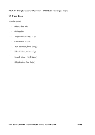 UCLAN, MSc Building Conservation and Regeneration - BN4606 Building Recording and Analysis
Silvia Rossi, G20635985, Assignment Part 2: Building Record, May 2014 p. 53/81
4.3 Drawn Record
List of drawings:
- Ground floor plan
- Gallery plan
- Longitudinal section A – A1
- Cross section B – B1
- Front elevation (South facing)
- Side elevation (West facing)
- Rear elevation ( North facing)
- Side elevation (East facing)
 
